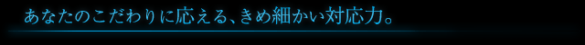 あなたのこだわりに応える、きめ細かい対応力。