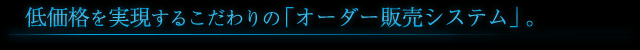 低価格を実現するこだわりの「オーダー販売システム」。